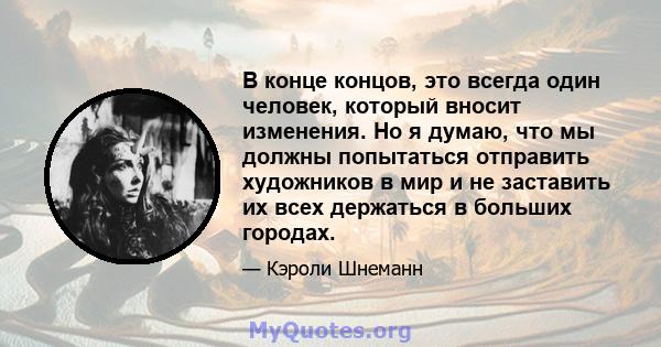 В конце концов, это всегда один человек, который вносит изменения. Но я думаю, что мы должны попытаться отправить художников в мир и не заставить их всех держаться в больших городах.