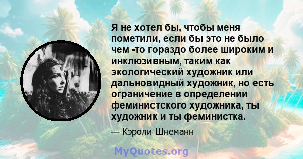 Я не хотел бы, чтобы меня пометили, если бы это не было чем -то гораздо более широким и инклюзивным, таким как экологический художник или дальновидный художник, но есть ограничение в определении феминистского художника, 