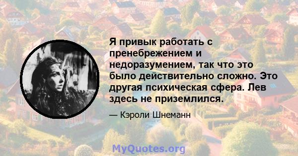 Я привык работать с пренебрежением и недоразумением, так что это было действительно сложно. Это другая психическая сфера. Лев здесь не приземлился.