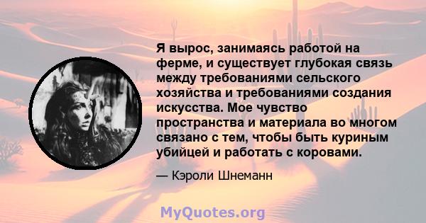 Я вырос, занимаясь работой на ферме, и существует глубокая связь между требованиями сельского хозяйства и требованиями создания искусства. Мое чувство пространства и материала во многом связано с тем, чтобы быть куриным 