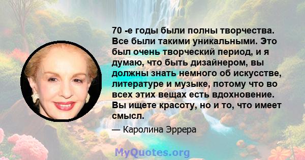 70 -е годы были полны творчества. Все были такими уникальными. Это был очень творческий период, и я думаю, что быть дизайнером, вы должны знать немного об искусстве, литературе и музыке, потому что во всех этих вещах