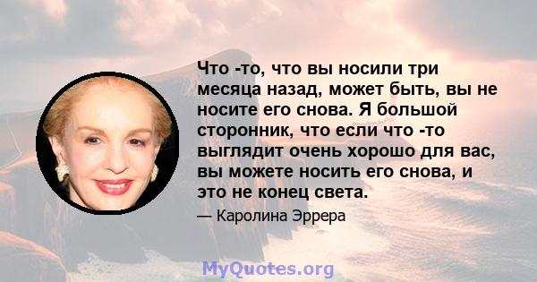 Что -то, что вы носили три месяца назад, может быть, вы не носите его снова. Я большой сторонник, что если что -то выглядит очень хорошо для вас, вы можете носить его снова, и это не конец света.