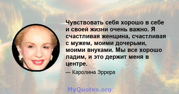 Чувствовать себя хорошо в себе и своей жизни очень важно. Я счастливая женщина, счастливая с мужем, моими дочерьми, моими внуками. Мы все хорошо ладим, и это держит меня в центре.