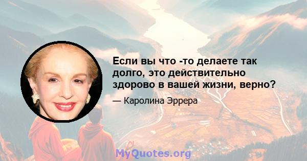 Если вы что -то делаете так долго, это действительно здорово в вашей жизни, верно?