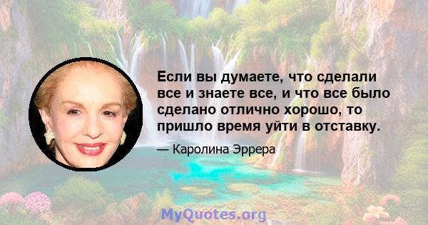 Если вы думаете, что сделали все и знаете все, и что все было сделано отлично хорошо, то пришло время уйти в отставку.