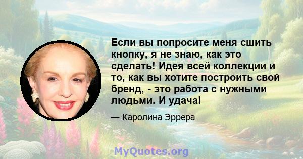 Если вы попросите меня сшить кнопку, я не знаю, как это сделать! Идея всей коллекции и то, как вы хотите построить свой бренд, - это работа с нужными людьми. И удача!