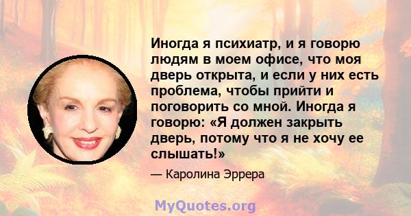 Иногда я психиатр, и я говорю людям в моем офисе, что моя дверь открыта, и если у них есть проблема, чтобы прийти и поговорить со мной. Иногда я говорю: «Я должен закрыть дверь, потому что я не хочу ее слышать!»