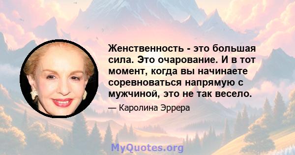 Женственность - это большая сила. Это очарование. И в тот момент, когда вы начинаете соревноваться напрямую с мужчиной, это не так весело.