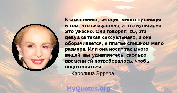 К сожалению, сегодня много путаницы в том, что сексуально, а что вульгарно. Это ужасно. Они говорят: «О, эта девушка такая сексуальная», и она оборачивается, а платье слишком мало размера. Или она носит так много вещей, 