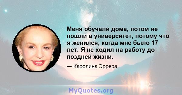 Меня обучали дома, потом не пошли в университет, потому что я женился, когда мне было 17 лет. Я не ходил на работу до поздней жизни.