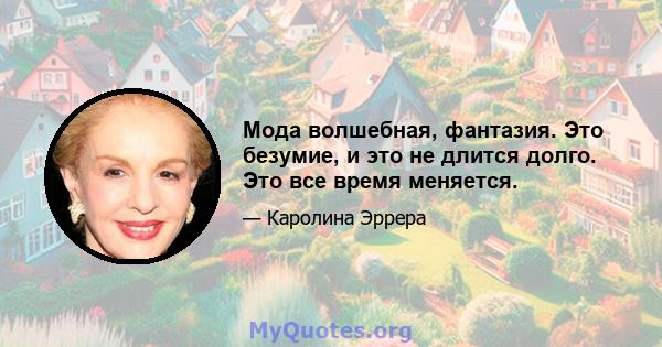 Мода волшебная, фантазия. Это безумие, и это не длится долго. Это все время меняется.