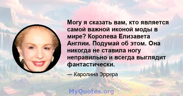 Могу я сказать вам, кто является самой важной иконой моды в мире? Королева Елизавета Англии. Подумай об этом. Она никогда не ставила ногу неправильно и всегда выглядит фантастически.