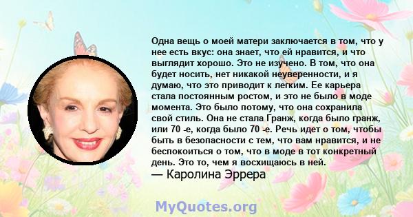 Одна вещь о моей матери заключается в том, что у нее есть вкус: она знает, что ей нравится, и что выглядит хорошо. Это не изучено. В том, что она будет носить, нет никакой неуверенности, и я думаю, что это приводит к