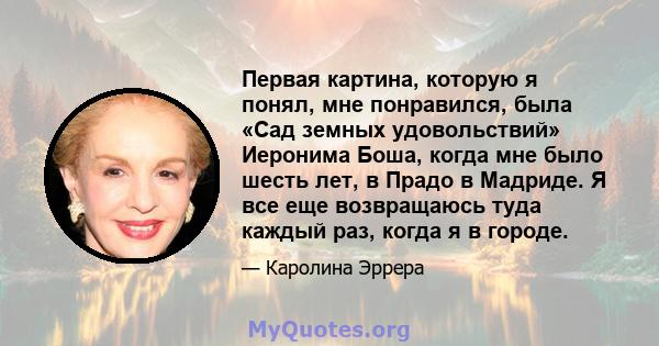 Первая картина, которую я понял, мне понравился, была «Сад земных удовольствий» Иеронима Боша, когда мне было шесть лет, в Прадо в Мадриде. Я все еще возвращаюсь туда каждый раз, когда я в городе.