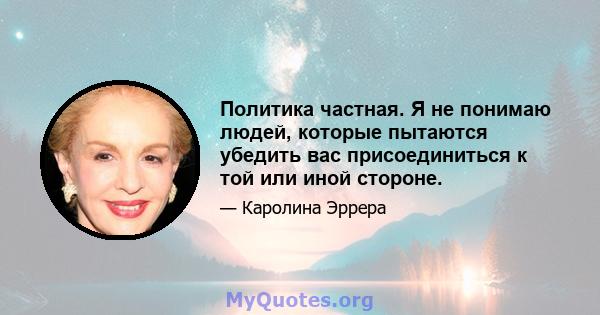 Политика частная. Я не понимаю людей, которые пытаются убедить вас присоединиться к той или иной стороне.