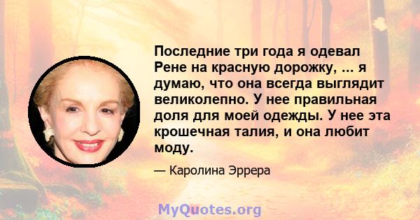 Последние три года я одевал Рене на красную дорожку, ... я думаю, что она всегда выглядит великолепно. У нее правильная доля для моей одежды. У нее эта крошечная талия, и она любит моду.