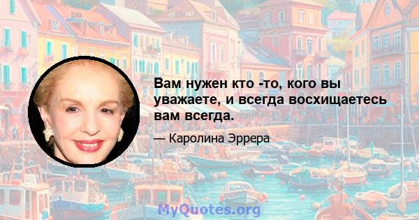 Вам нужен кто -то, кого вы уважаете, и всегда восхищаетесь вам всегда.