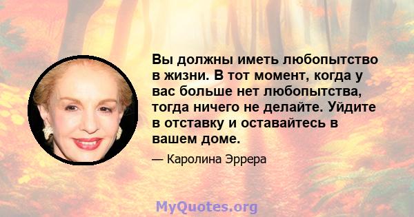 Вы должны иметь любопытство в жизни. В тот момент, когда у вас больше нет любопытства, тогда ничего не делайте. Уйдите в отставку и оставайтесь в вашем доме.