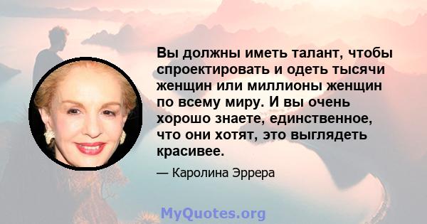 Вы должны иметь талант, чтобы спроектировать и одеть тысячи женщин или миллионы женщин по всему миру. И вы очень хорошо знаете, единственное, что они хотят, это выглядеть красивее.