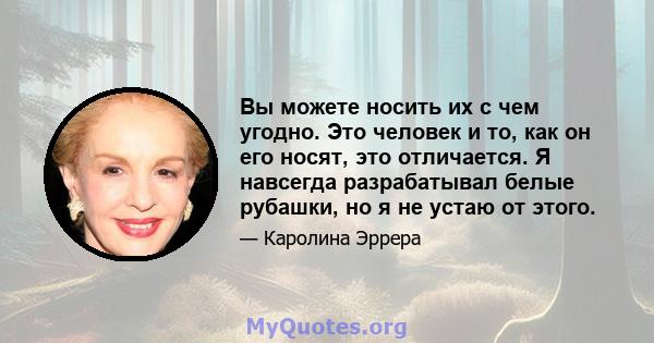 Вы можете носить их с чем угодно. Это человек и то, как он его носят, это отличается. Я навсегда разрабатывал белые рубашки, но я не устаю от этого.