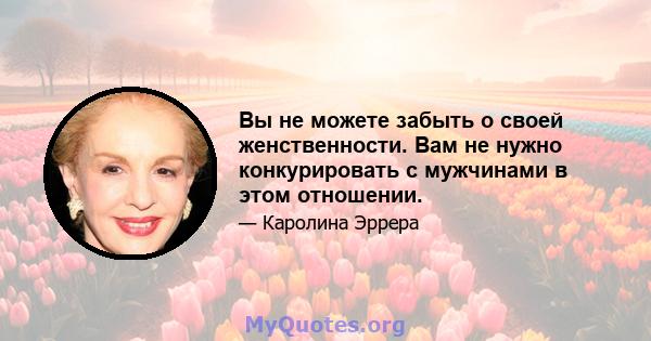 Вы не можете забыть о своей женственности. Вам не нужно конкурировать с мужчинами в этом отношении.