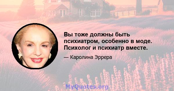 Вы тоже должны быть психиатром, особенно в моде. Психолог и психиатр вместе.