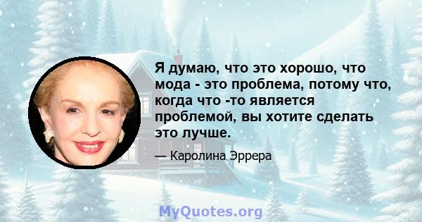 Я думаю, что это хорошо, что мода - это проблема, потому что, когда что -то является проблемой, вы хотите сделать это лучше.