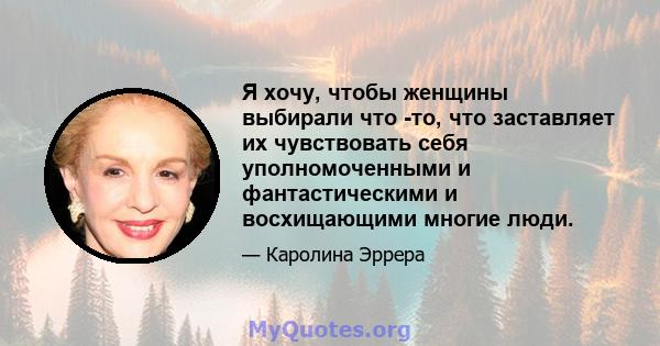 Я хочу, чтобы женщины выбирали что -то, что заставляет их чувствовать себя уполномоченными и фантастическими и восхищающими многие люди.