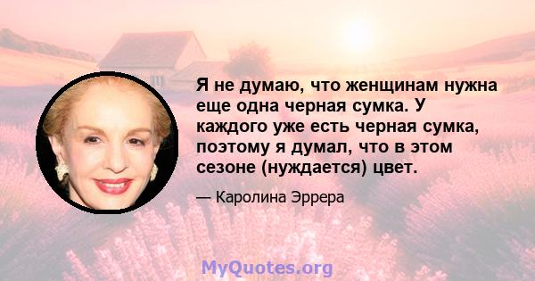 Я не думаю, что женщинам нужна еще одна черная сумка. У каждого уже есть черная сумка, поэтому я думал, что в этом сезоне (нуждается) цвет.