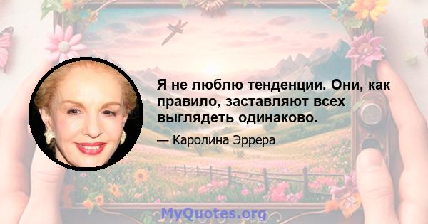 Я не люблю тенденции. Они, как правило, заставляют всех выглядеть одинаково.