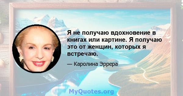 Я не получаю вдохновение в книгах или картине. Я получаю это от женщин, которых я встречаю.