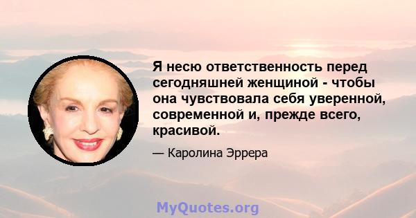 Я несю ответственность перед сегодняшней женщиной - чтобы она чувствовала себя уверенной, современной и, прежде всего, красивой.