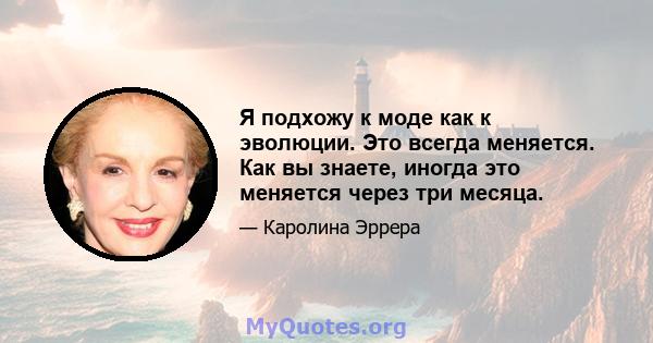 Я подхожу к моде как к эволюции. Это всегда меняется. Как вы знаете, иногда это меняется через три месяца.