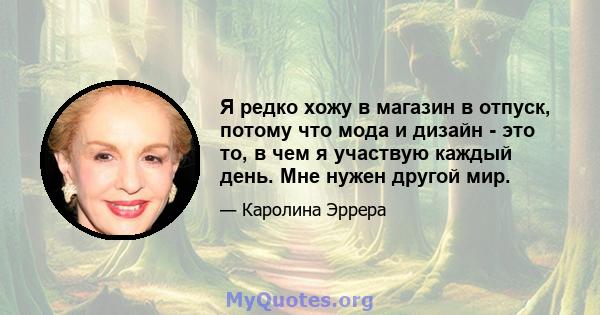 Я редко хожу в магазин в отпуск, потому что мода и дизайн - это то, в чем я участвую каждый день. Мне нужен другой мир.