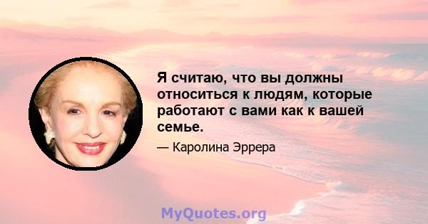 Я считаю, что вы должны относиться к людям, которые работают с вами как к вашей семье.