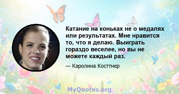 Катание на коньках не о медалях или результатах. Мне нравится то, что я делаю. Выиграть гораздо веселее, но вы не можете каждый раз.