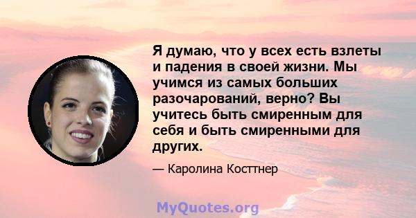 Я думаю, что у всех есть взлеты и падения в своей жизни. Мы учимся из самых больших разочарований, верно? Вы учитесь быть смиренным для себя и быть смиренными для других.