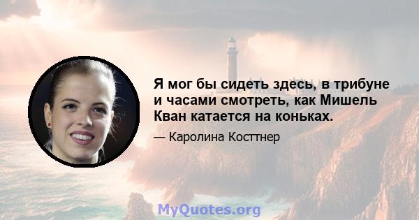 Я мог бы сидеть здесь, в трибуне и часами смотреть, как Мишель Кван катается на коньках.