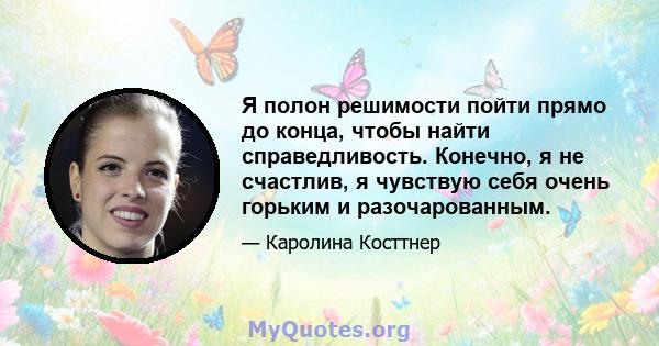 Я полон решимости пойти прямо до конца, чтобы найти справедливость. Конечно, я не счастлив, я чувствую себя очень горьким и разочарованным.