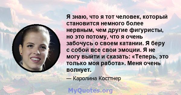 Я знаю, что я тот человек, который становится немного более нервным, чем другие фигуристы, но это потому, что я очень забочусь о своем катании. Я беру с собой все свои эмоции. Я не могу выйти и сказать: «Теперь, это