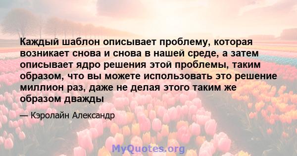 Каждый шаблон описывает проблему, которая возникает снова и снова в нашей среде, а затем описывает ядро ​​решения этой проблемы, таким образом, что вы можете использовать это решение миллион раз, даже не делая этого