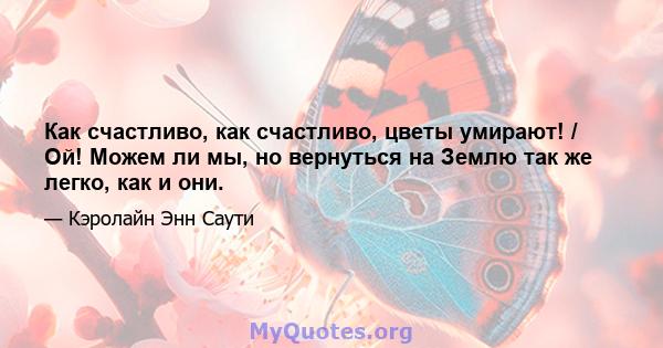 Как счастливо, как счастливо, цветы умирают! / Ой! Можем ли мы, но вернуться на Землю так же легко, как и они.