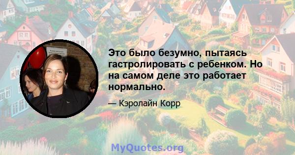 Это было безумно, пытаясь гастролировать с ребенком. Но на самом деле это работает нормально.