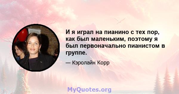 И я играл на пианино с тех пор, как был маленьким, поэтому я был первоначально пианистом в группе.