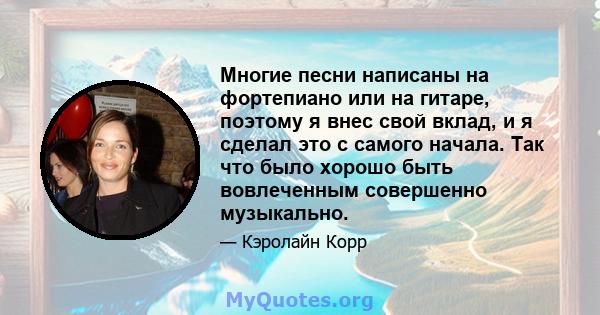 Многие песни написаны на фортепиано или на гитаре, поэтому я внес свой вклад, и я сделал это с самого начала. Так что было хорошо быть вовлеченным совершенно музыкально.