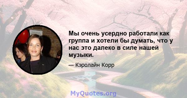 Мы очень усердно работали как группа и хотели бы думать, что у нас это далеко в силе нашей музыки.