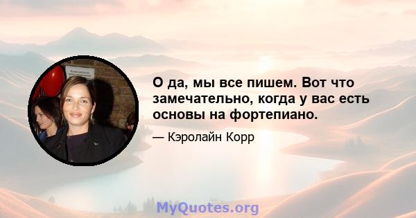 О да, мы все пишем. Вот что замечательно, когда у вас есть основы на фортепиано.