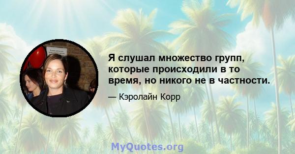 Я слушал множество групп, которые происходили в то время, но никого не в частности.