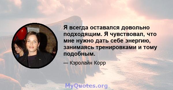 Я всегда оставался довольно подходящим. Я чувствовал, что мне нужно дать себе энергию, занимаясь тренировками и тому подобным.