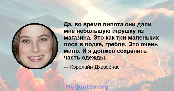 Да, во время пилота они дали мне небольшую игрушку из магазина. Это как три маленьких лося в лодке, гребля. Это очень мило. И я должен сохранить часть одежды.